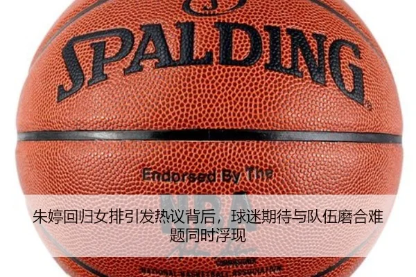 朱婷回归女排引发热议背后，球迷期待与队伍磨合难题同时浮现